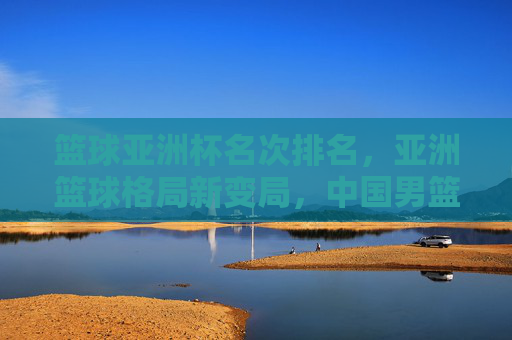 篮球亚洲杯名次排名，亚洲篮球格局新变局，中国男篮位置引关注，亚洲杯名次排名，格局新变局下中国男篮位置引关注