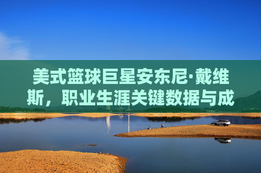 美式篮球巨星安东尼·戴维斯,职业生涯关键数据与成就解析,美式篮球巨星安东尼·戴维斯,职业生涯关键数据与成就解析