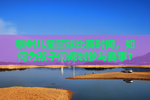 赣州儿童篮球比赛时间,如何为孩子们规划参与赛事?赣州儿童篮球比赛时间安排与赛事参与规划指南