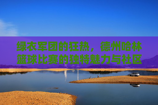 绿衣军团的狂热,德州哈林篮球比赛的独特魅力与社区凝聚力,绿衣军团的狂热,德州哈林篮球比赛的独特魅力与社区凝聚力