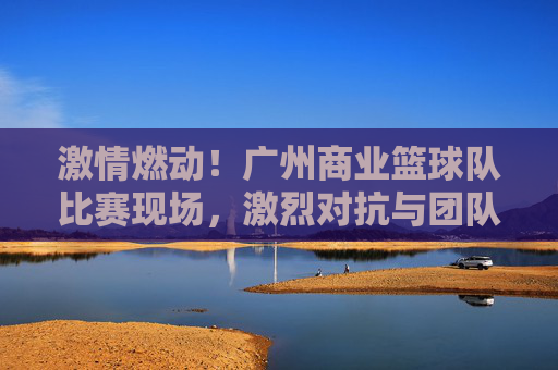 激情燃动！广州商业篮球队比赛现场，激烈对抗与团队精神的闪耀时刻，激情燃动！广州商业篮球队比赛现场，激烈对抗与团队精神的闪耀时刻