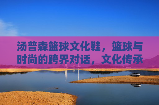 汤普森篮球文化鞋,篮球与时尚的跨界对话,文化传承中的运动新篇,汤普森篮球文化鞋,篮球与时尚的跨界对话,文化传承中的运动新篇