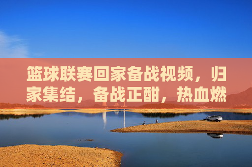 篮球联赛回家备战视频,归家集结,备战正酣,热血燃情,篮球联赛归家备战,归家集结,热血燃情,备战正酣