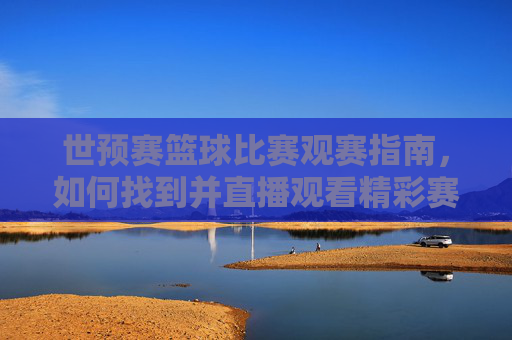 世预赛篮球比赛观赛指南,如何找到并直播观看精彩赛事?世预赛篮球比赛观赛指南,如何找到并直播观看精彩赛事?