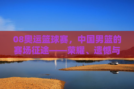 08奥运篮球赛，中国男篮的赛场征途——荣耀、遗憾与体育精神的传承，08奥运篮球赛，中国男篮的赛场征途——荣耀、遗憾与体育精神的传承