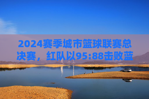 2024赛季城市篮球联赛总决赛，红队以95:88击败蓝队，夺得冠军，2024赛季城市篮球联赛总决赛，红队95:88击败蓝队夺得冠军