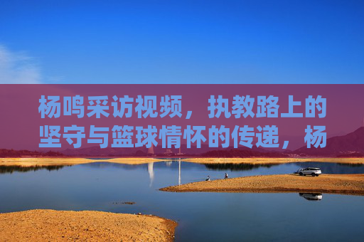 杨鸣采访视频，执教路上的坚守与篮球情怀的传递，杨鸣采访视频，执教路上的坚守与篮球情怀的传递
