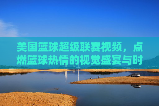 美国篮球超级联赛视频,点燃篮球热情的视觉盛宴与时代印记,美国篮球超级联赛视频,点燃篮球热情的视觉盛宴与时代印记