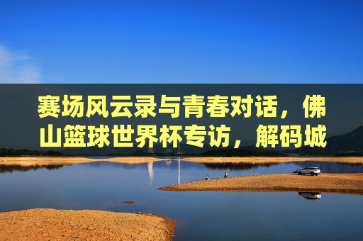 赛场风云录与青春对话,佛山篮球世界杯专访,解码城市活力与体育魅力,赛场风云录与青春对话,佛山篮球世界杯专访,解码城市活力与体育魅力
