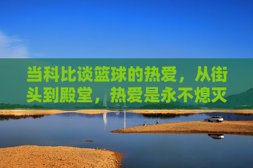 当科比谈篮球的热爱,从街头到殿堂,热爱是永不熄灭的火焰,当科比谈热爱,从街头到殿堂,篮球火焰永不熄灭
