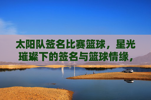 太阳队签名比赛篮球,星光璀璨下的签名与篮球情缘,太阳队签名赛,星光璀璨里的篮球情缘