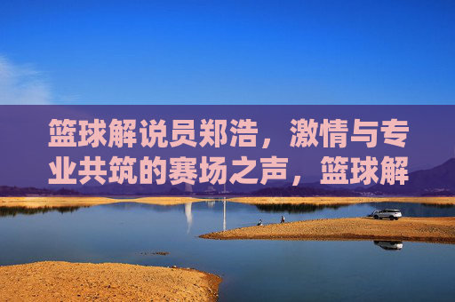 篮球解说员郑浩,激情与专业共筑的赛场之声,篮球解说员郑浩,激情与专业共筑的赛场之声