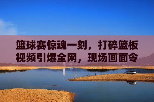 篮球赛惊魂一刻,打碎篮板视频引爆全网,现场画面令人瞠目结舌,篮球赛惊魂一刻,打碎篮板视频引爆全网,现场画面令人瞠目结舌
