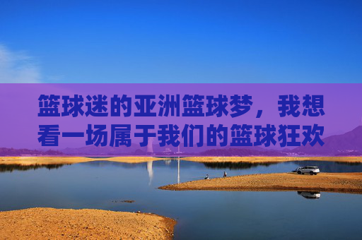篮球迷的亚洲篮球梦，我想看一场属于我们的篮球狂欢，篮球迷的亚洲篮球梦，我想看一场属于我们的篮球狂欢