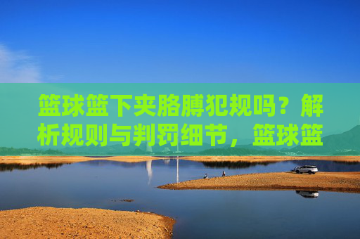 篮球篮下夹胳膊犯规吗?解析规则与判罚细节,篮球篮下夹胳膊犯规吗?解析规则与判罚细节