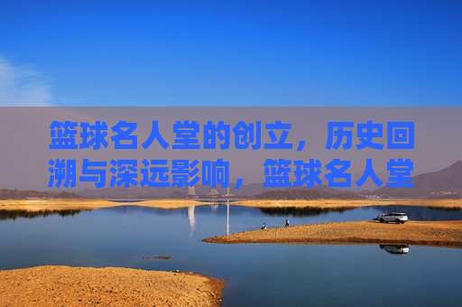 篮球名人堂的创立,历史回溯与深远影响,篮球名人堂的创立,历史回溯与深远影响