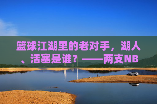 篮球江湖里的老对手，湖人、活塞是谁？——两支NBA传奇球队的百年印记，篮球江湖里的老对手，湖人、活塞是谁？——两支NBA传奇球队的百年印记