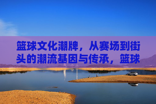 篮球文化潮牌，从赛场到街头的潮流基因与传承，篮球文化潮牌，从赛场到街头的潮流基因与传承