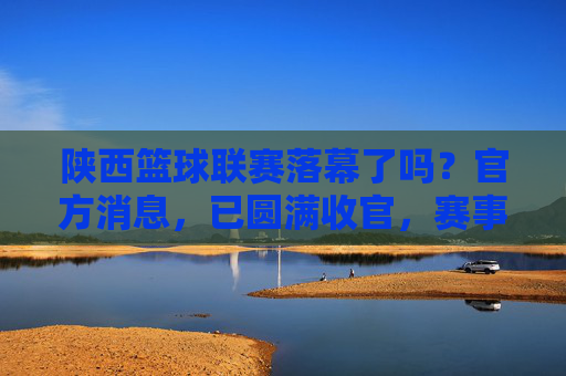 陕西篮球联赛落幕了吗？官方消息，已圆满收官，赛事精彩回顾与未来展望，陕西篮球联赛已圆满收官，官方消息+赛事精彩回顾与未来展望