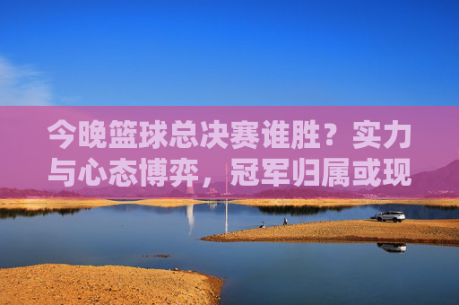 今晚篮球总决赛谁胜？实力与心态博弈，冠军归属或现端倪，今晚篮球总决赛谁胜？实力与心态博弈，冠军归属或现端倪