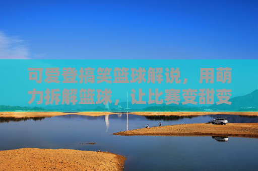 可爱登搞笑篮球解说,用萌力拆解篮球,让比赛变甜变有趣,萌力篮球解说,可爱搞笑拆解比赛,让篮球变甜变有趣