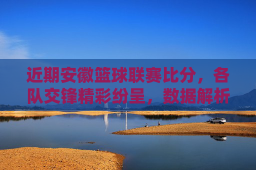 近期安徽篮球联赛比分，各队交锋精彩纷呈，数据解析与赛事动态，安徽篮球联赛近期比分，交锋精彩与数据解析