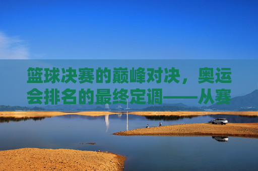 篮球决赛的巅峰对决,奥运会排名的最终定调——从赛场拼搏到排名更迭的深度解读,篮球决赛的巅峰对决,奥运会排名的最终定调——从赛场拼搏到排名更迭的深度解读