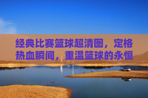 经典比赛篮球超清图,定格热血瞬间,重温篮球的永恒魅力,经典比赛篮球超清图,定格热血瞬间,重温篮球的永恒魅力
