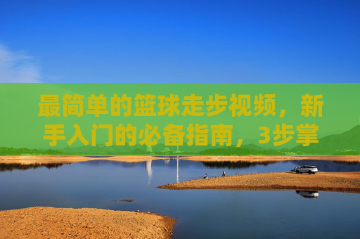 最简单的篮球走步视频,新手入门的必备指南,3步掌握基础走步技巧,新手必备,3步学会最简单篮球走步技巧