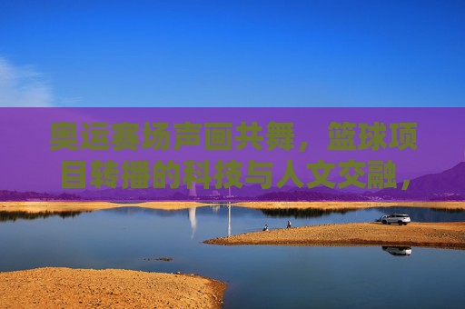 奥运赛场声画共舞，篮球项目转播的科技与人文交融，奥运赛场声画共舞，篮球项目转播的科技与人文交融