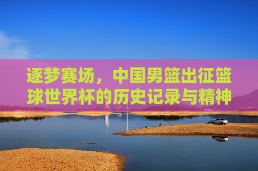 逐梦赛场,中国男篮出征篮球世界杯的历史记录与精神传承,逐梦赛场,中国男篮出征篮球世界杯的历史记录与精神传承