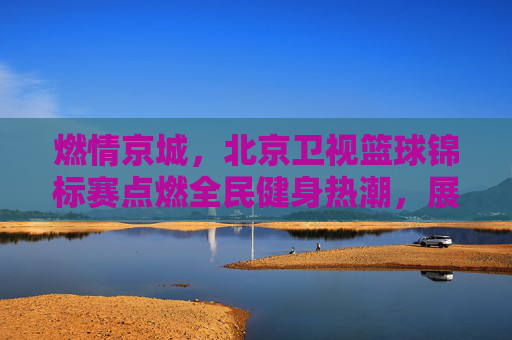 燃情京城,北京卫视篮球锦标赛点燃全民健身热潮,展现城市体育活力,燃情京城,北京卫视篮球锦标赛点燃全民健身热潮,展现城市体育活力