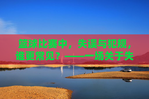 篮球比赛中，失误与犯规，谁更常见？——一场关于失误与犯规频率的深度探讨，篮球比赛中失误与犯规的频率对比，谁更常见？