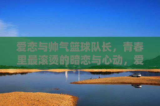 爱恋与帅气篮球队长，青春里最滚烫的暗恋与心动，爱恋与帅气篮球队长，青春最滚烫的暗恋与心动