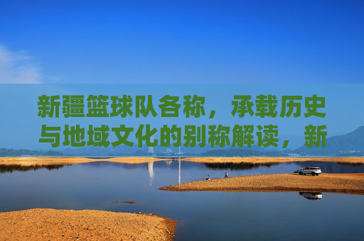 新疆篮球队各称，承载历史与地域文化的别称解读，新疆篮球队别称，历史与地域文化的别称解读