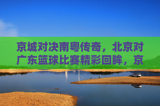 京城对决南粤传奇,北京对广东篮球比赛精彩回眸,京城对决南粤传奇,北京对广东篮球比赛精彩回眸