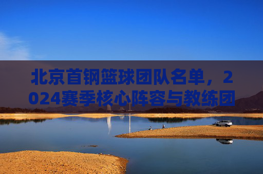 北京首钢篮球团队名单,2024赛季核心阵容与教练团队深度解析,北京首钢2024赛季核心阵容与教练团队深度解析