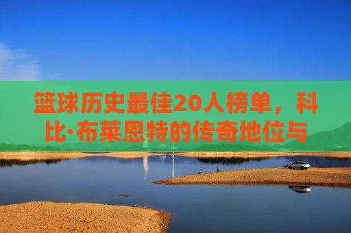 篮球历史最佳20人榜单，科比·布莱恩特的传奇地位与不朽贡献，篮球历史最佳20人榜单，科比·布莱恩特的传奇地位与不朽贡献