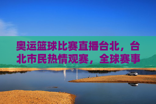 奥运篮球比赛直播台北，台北市民热情观赛，全球赛事共赏，奥运篮球比赛直播台北，台北市民热情观赛，全球赛事共赏