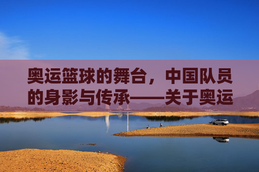 奥运篮球的舞台,中国队员的身影与传承——关于奥运篮球有无中国队员的历史回溯与当下审视,奥运篮球的舞台,中国队员的身影与传承,历史回溯与当下审视