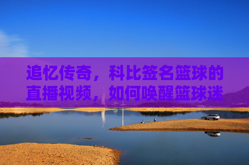 追忆传奇，科比签名篮球的直播视频，如何唤醒篮球迷的青春记忆？追忆传奇，科比签名篮球的直播视频，如何唤醒篮球迷的青春记忆？