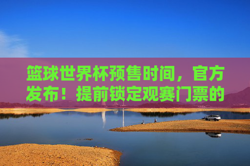篮球世界杯预售时间,官方发布!提前锁定观赛门票的黄金时机与实用攻略,篮球世界杯门票预售时间官方发布,提前锁定观赛门票的黄金时机与实用攻略
