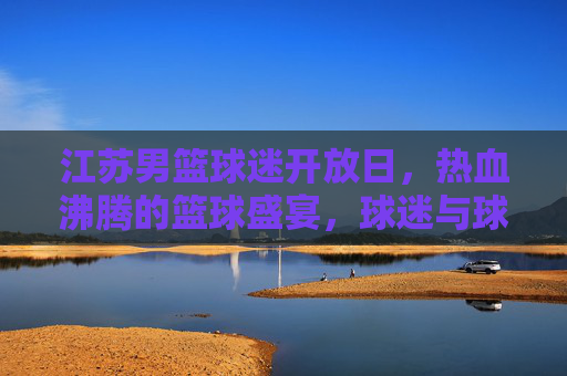 江苏男篮球迷开放日，热血沸腾的篮球盛宴，球迷与球队零距离互动
