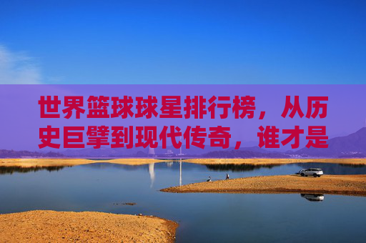 世界篮球球星排行榜，从历史巨擘到现代传奇，谁才是篮球史上的顶级巨星？——解析全球顶级篮球运动员排名的多元视角与时代印记，世界篮球巨星排行榜，历史巨擘与现代传奇的顶级巨星解析