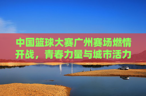 中国篮球大赛广州赛场燃情开战,青春力量与城市活力共振,中国篮球大赛广州赛场燃情开战,青春力量与城市活力共振