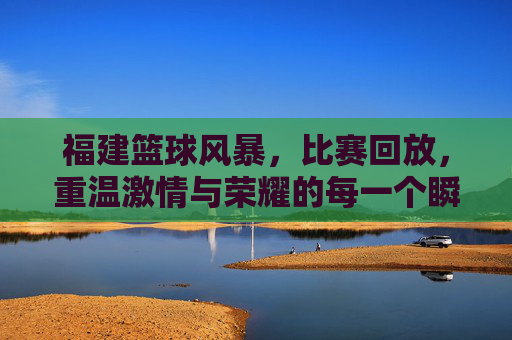 福建篮球风暴,比赛回放,重温激情与荣耀的每一个瞬间,福建篮球风暴,比赛回放,重温激情与荣耀的每一个瞬间