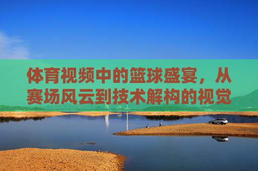 体育视频中的篮球盛宴,从赛场风云到技术解构的视觉盛宴,体育视频中的篮球盛宴,从赛场风云到技术解构的视觉盛宴
