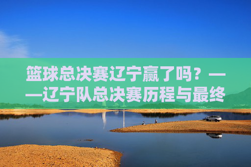 篮球总决赛辽宁赢了吗?——辽宁队总决赛历程与最终结果深度解析,篮球总决赛辽宁赢了吗?——辽宁队总决赛历程与最终结果深度解析