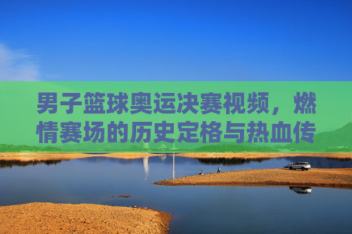 男子篮球奥运决赛视频，燃情赛场的历史定格与热血传承，男子篮球奥运决赛视频，燃情赛场的历史定格与热血传承
