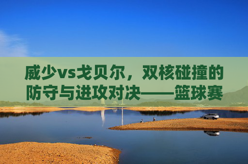 威少vs戈贝尔,双核碰撞的防守与进攻对决——篮球赛场上的战术与激情交锋,威少vs戈贝尔,防守与进攻的战术碰撞,篮球赛场上的激情对决